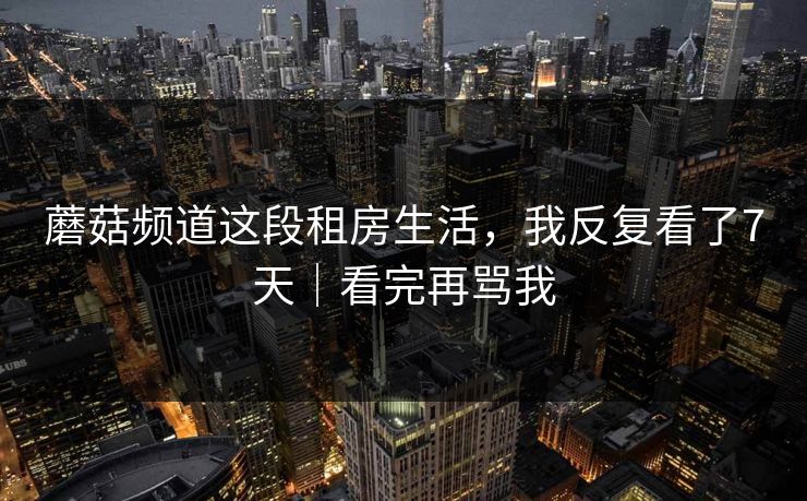 蘑菇频道这段租房生活，我反复看了7天｜看完再骂我