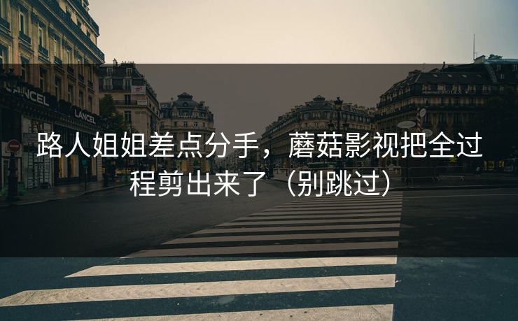 路人姐姐差点分手，蘑菇影视把全过程剪出来了（别跳过）