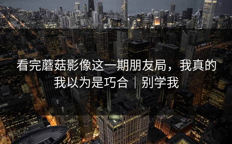 看完蘑菇影像这一期朋友局，我真的我以为是巧合｜别学我