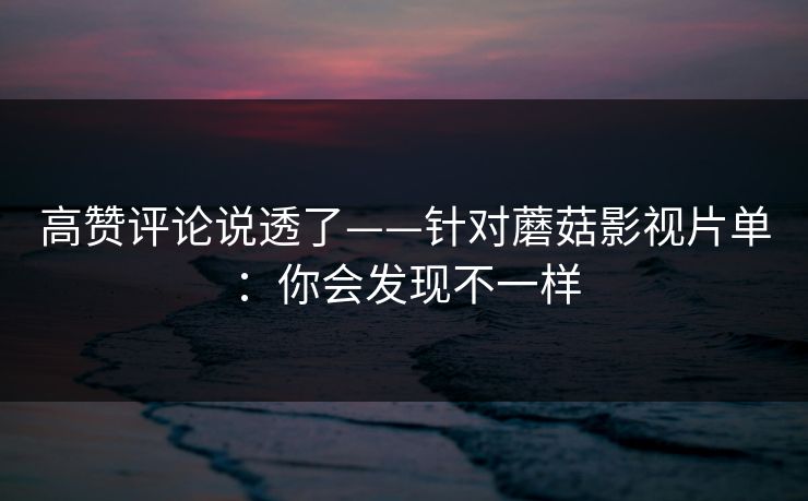 高赞评论说透了——针对蘑菇影视片单：你会发现不一样