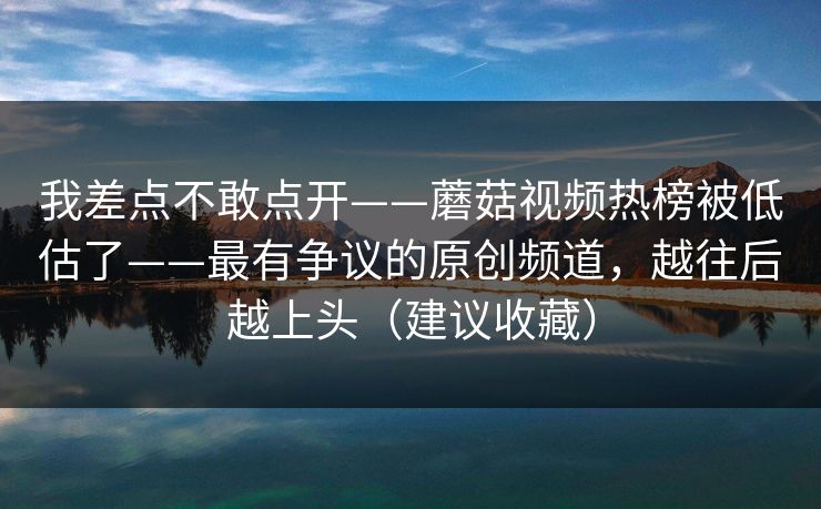 我差点不敢点开——蘑菇视频热榜被低估了——最有争议的原创频道，越往后越上头（建议收藏）