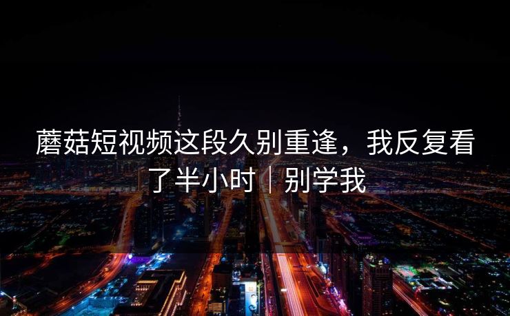 蘑菇短视频这段久别重逢，我反复看了半小时｜别学我