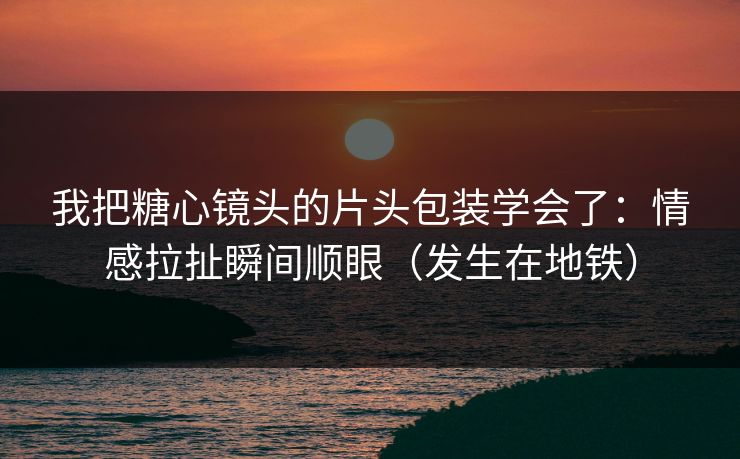 我把糖心镜头的片头包装学会了：情感拉扯瞬间顺眼（发生在地铁）