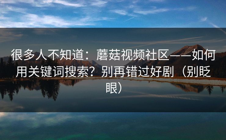 很多人不知道：蘑菇视频社区——如何用关键词搜索？别再错过好剧（别眨眼）
