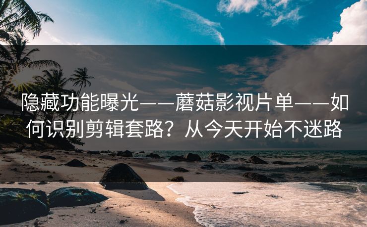 隐藏功能曝光——蘑菇影视片单——如何识别剪辑套路？从今天开始不迷路