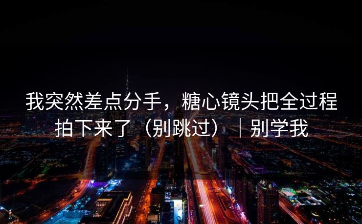 我突然差点分手，糖心镜头把全过程拍下来了（别跳过）｜别学我