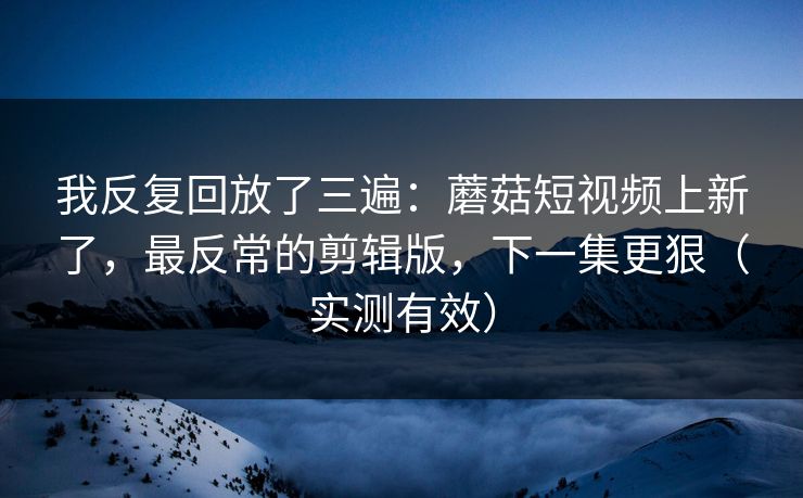 我反复回放了三遍：蘑菇短视频上新了，最反常的剪辑版，下一集更狠（实测有效）