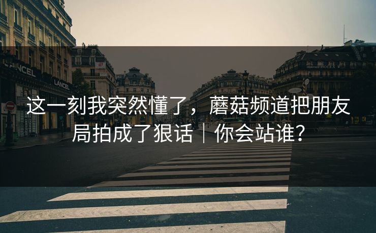 这一刻我突然懂了，蘑菇频道把朋友局拍成了狠话｜你会站谁？