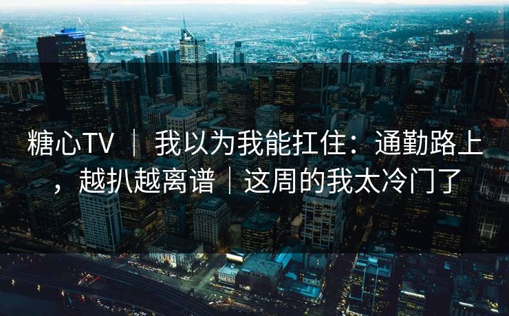 糖心TV ｜ 我以为我能扛住：通勤路上，越扒越离谱｜这周的我太冷门了