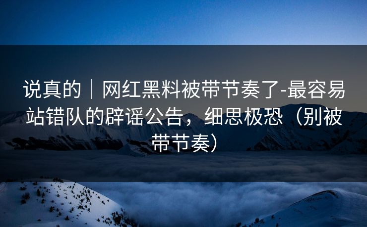 说真的｜网红黑料被带节奏了-最容易站错队的辟谣公告，细思极恐（别被带节奏）