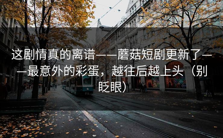 这剧情真的离谱——蘑菇短剧更新了——最意外的彩蛋，越往后越上头（别眨眼）