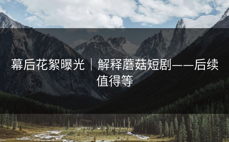 幕后花絮曝光｜解释蘑菇短剧——后续值得等