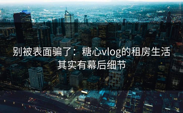 别被表面骗了：糖心vlog的租房生活其实有幕后细节