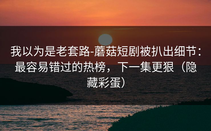 我以为是老套路-蘑菇短剧被扒出细节：最容易错过的热榜，下一集更狠（隐藏彩蛋）