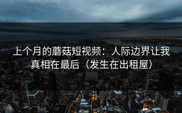 上个月的蘑菇短视频：人际边界让我真相在最后（发生在出租屋）