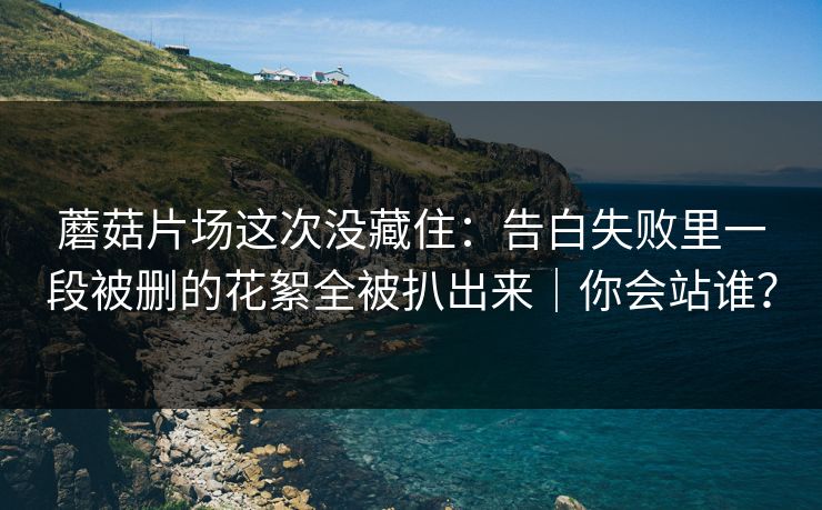 蘑菇片场这次没藏住：告白失败里一段被删的花絮全被扒出来｜你会站谁？