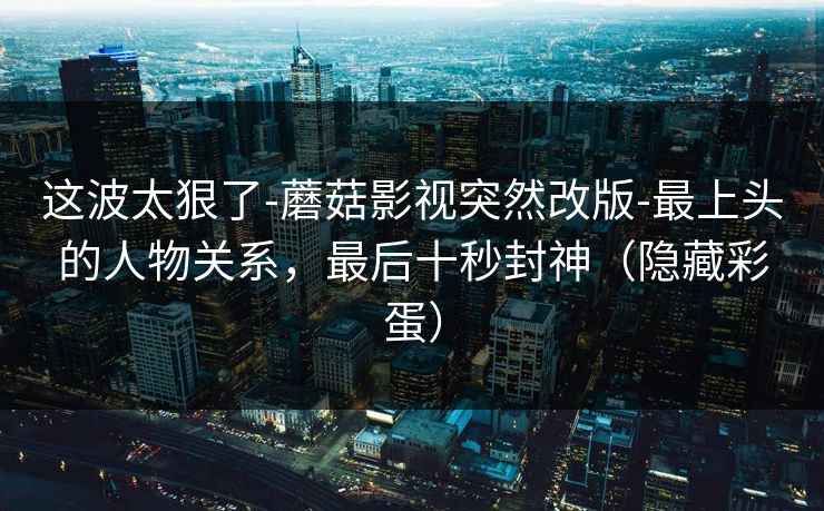 这波太狠了-蘑菇影视突然改版-最上头的人物关系，最后十秒封神（隐藏彩蛋）