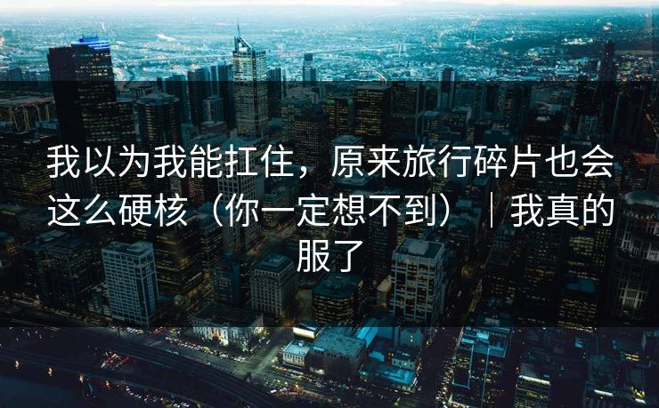 我以为我能扛住，原来旅行碎片也会这么硬核（你一定想不到）｜我真的服了