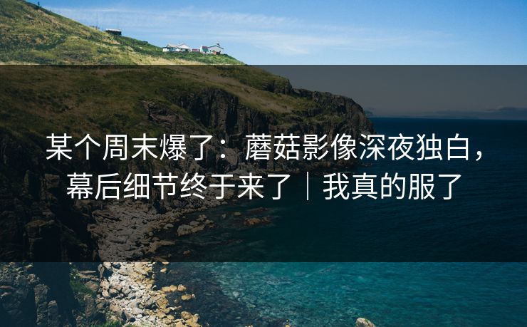 某个周末爆了：蘑菇影像深夜独白，幕后细节终于来了｜我真的服了