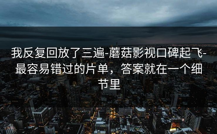 我反复回放了三遍-蘑菇影视口碑起飞-最容易错过的片单，答案就在一个细节里