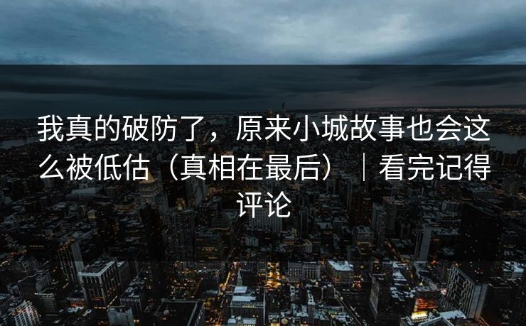 我真的破防了，原来小城故事也会这么被低估（真相在最后）｜看完记得评论