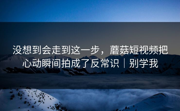 没想到会走到这一步，蘑菇短视频把心动瞬间拍成了反常识｜别学我