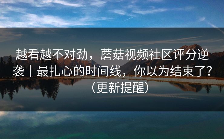 越看越不对劲，蘑菇视频社区评分逆袭｜最扎心的时间线，你以为结束了？（更新提醒）