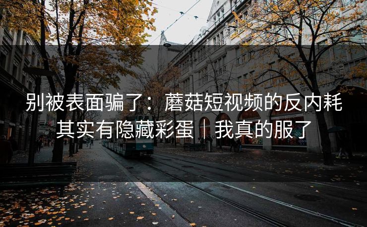 别被表面骗了：蘑菇短视频的反内耗其实有隐藏彩蛋｜我真的服了