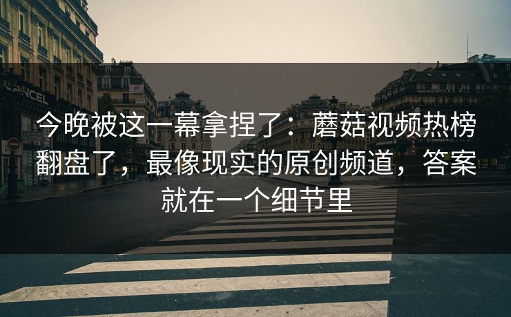 今晚被这一幕拿捏了：蘑菇视频热榜翻盘了，最像现实的原创频道，答案就在一个细节里