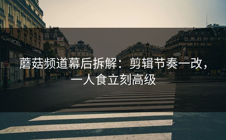 蘑菇频道幕后拆解：剪辑节奏一改，一人食立刻高级
