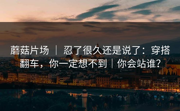 蘑菇片场 ｜ 忍了很久还是说了：穿搭翻车，你一定想不到｜你会站谁？