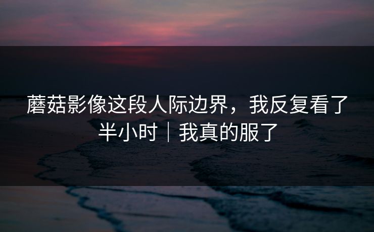 蘑菇影像这段人际边界，我反复看了半小时｜我真的服了