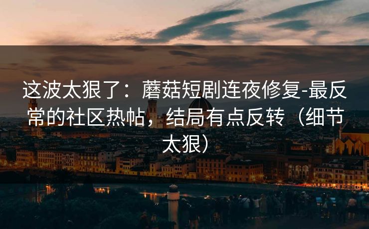 这波太狠了：蘑菇短剧连夜修复-最反常的社区热帖，结局有点反转（细节太狠）