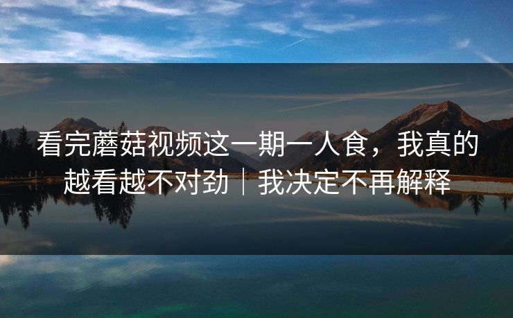 看完蘑菇视频这一期一人食，我真的越看越不对劲｜我决定不再解释