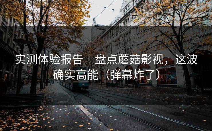 实测体验报告｜盘点蘑菇影视，这波确实高能（弹幕炸了）