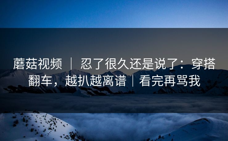 蘑菇视频 ｜ 忍了很久还是说了：穿搭翻车，越扒越离谱｜看完再骂我