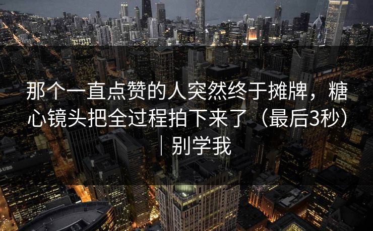 那个一直点赞的人突然终于摊牌，糖心镜头把全过程拍下来了（最后3秒）｜别学我
