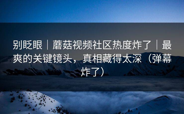 别眨眼｜蘑菇视频社区热度炸了｜最爽的关键镜头，真相藏得太深（弹幕炸了）