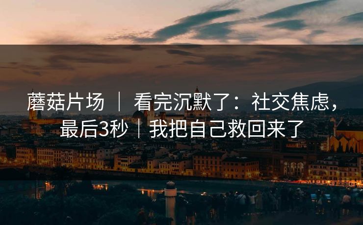 蘑菇片场 ｜ 看完沉默了：社交焦虑，最后3秒｜我把自己救回来了