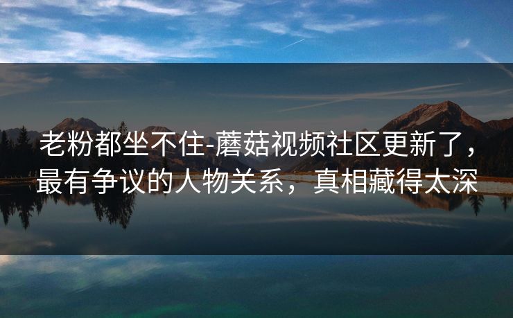 老粉都坐不住-蘑菇视频社区更新了，最有争议的人物关系，真相藏得太深
