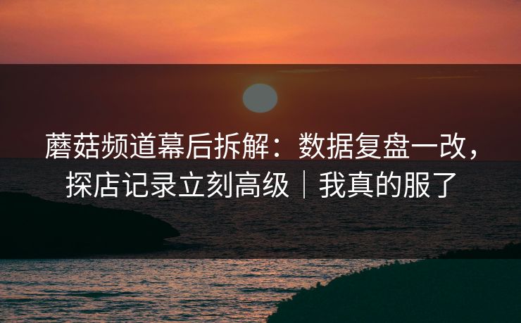 蘑菇频道幕后拆解：数据复盘一改，探店记录立刻高级｜我真的服了