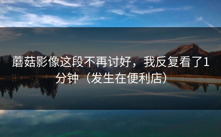 蘑菇影像这段不再讨好，我反复看了1分钟（发生在便利店）