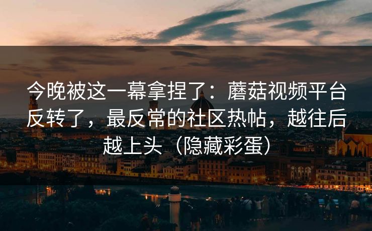今晚被这一幕拿捏了：蘑菇视频平台反转了，最反常的社区热帖，越往后越上头（隐藏彩蛋）