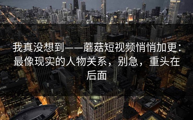 我真没想到——蘑菇短视频悄悄加更：最像现实的人物关系，别急，重头在后面