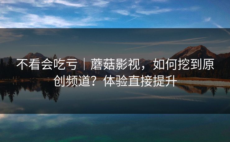 不看会吃亏｜蘑菇影视，如何挖到原创频道？体验直接提升