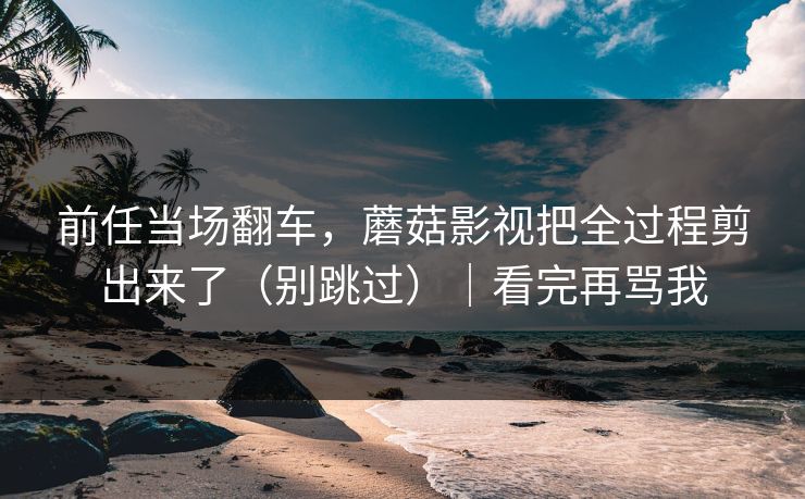 前任当场翻车，蘑菇影视把全过程剪出来了（别跳过）｜看完再骂我