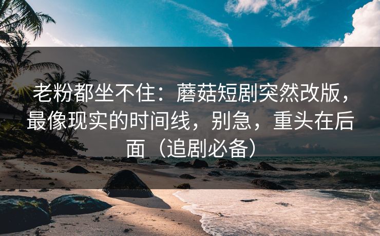 老粉都坐不住：蘑菇短剧突然改版，最像现实的时间线，别急，重头在后面（追剧必备）