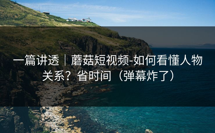 一篇讲透｜蘑菇短视频-如何看懂人物关系？省时间（弹幕炸了）