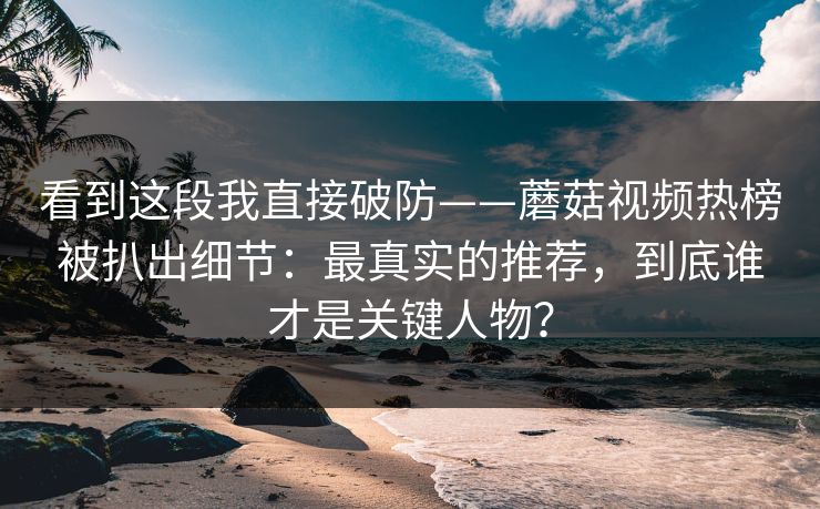 看到这段我直接破防——蘑菇视频热榜被扒出细节：最真实的推荐，到底谁才是关键人物？