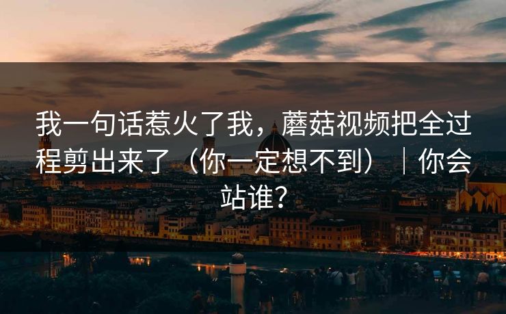 我一句话惹火了我，蘑菇视频把全过程剪出来了（你一定想不到）｜你会站谁？